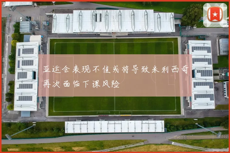 亚运会表现不佳或将导致米利西奇再次面临下课风险